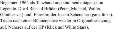 Begannen 1964 als Tanzband und sind heutzutage schon Legende. Die 4 Reischl Brüder (Peter, Michael, Walter, Günther v.r.) und  Ehrenbruder Joschi Scheucher (ganz links). Treten nach einer Bühnenpause wieder in Originalbesetzung auf. Näheres auf der HP (Klick auf White Stars).