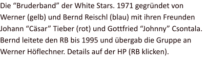 Die “Bruderband” der White Stars. 1971 gegründet von Werner (gelb) und Bernd Reischl (blau) mit ihren Freunden Johann “Cäsar” Tieber (rot) und Gottfried “Johnny” Csontala. Bernd leitete den RB bis 1995 und übergab die Gruppe an Werner Höflechner. Details auf der HP (RB klicken).