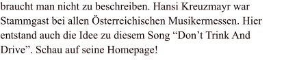 braucht man nicht zu beschreiben. Hansi Kreuzmayr war Stammgast bei allen Österreichischen Musikermessen. Hier entstand auch die Idee zu diesem Song “Don’t Trink And Drive”. Schau auf seine Homepage!