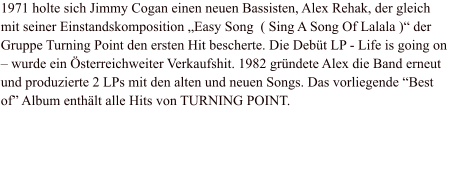 1971 holte sich Jimmy Cogan einen neuen Bassisten, Alex Rehak, der gleich mit seiner Einstandskomposition „Easy Song  ( Sing A Song Of Lalala )“ der Gruppe Turning Point den ersten Hit bescherte. Die Debüt LP - Life is going on – wurde ein Österreichweiter Verkaufshit. 1982 gründete Alex die Band erneut und produzierte 2 LPs mit den alten und neuen Songs. Das vorliegende “Best of” Album enthält alle Hits von TURNING POINT.